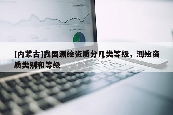 [內蒙古]我國測繪資質分幾類等級，測繪資質類別和等級