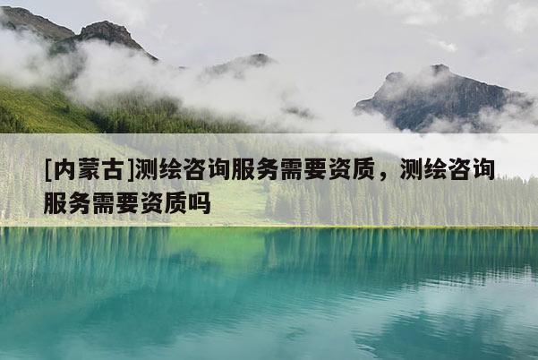 [內(nèi)蒙古]測繪咨詢服務需要資質(zhì)，測繪咨詢服務需要資質(zhì)嗎