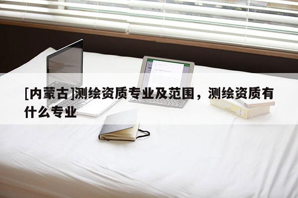 [內(nèi)蒙古]測繪資質(zhì)專業(yè)及范圍，測繪資質(zhì)有什么專業(yè)