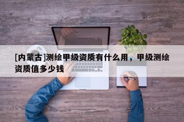 [內(nèi)蒙古]測繪甲級(jí)資質(zhì)有什么用，甲級(jí)測繪資質(zhì)值多少錢