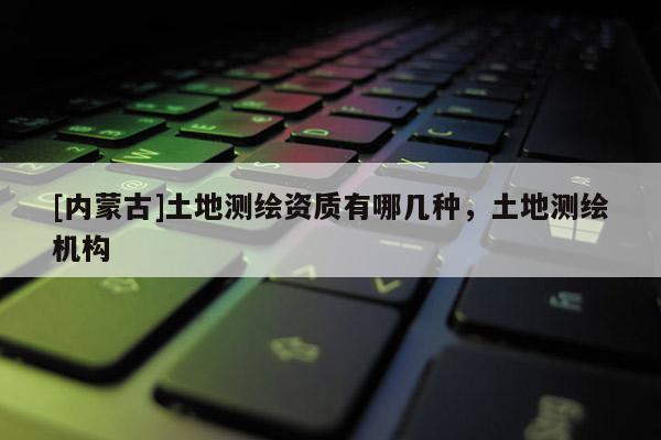 [內(nèi)蒙古]土地測繪資質(zhì)有哪幾種，土地測繪機(jī)構(gòu)