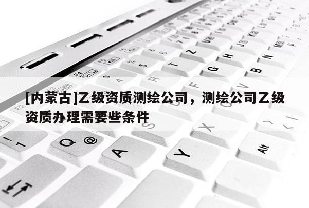 [內(nèi)蒙古]乙級資質(zhì)測繪公司，測繪公司乙級資質(zhì)辦理需要些條件