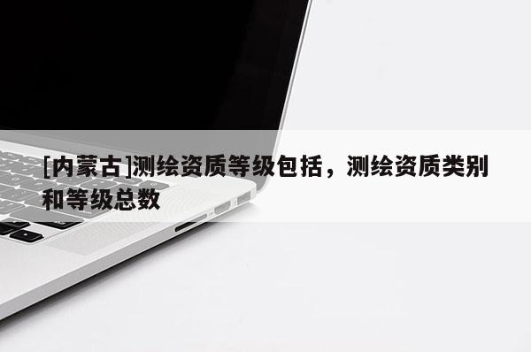 [內(nèi)蒙古]測繪資質(zhì)等級包括，測繪資質(zhì)類別和等級總數(shù)