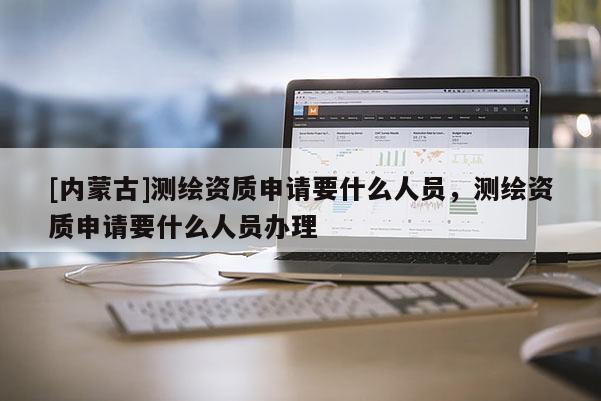 [內(nèi)蒙古]測(cè)繪資質(zhì)申請(qǐng)要什么人員，測(cè)繪資質(zhì)申請(qǐng)要什么人員辦理