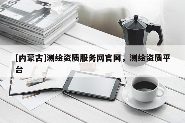 [內(nèi)蒙古]測(cè)繪資質(zhì)服務(wù)網(wǎng)官網(wǎng)，測(cè)繪資質(zhì)平臺(tái)