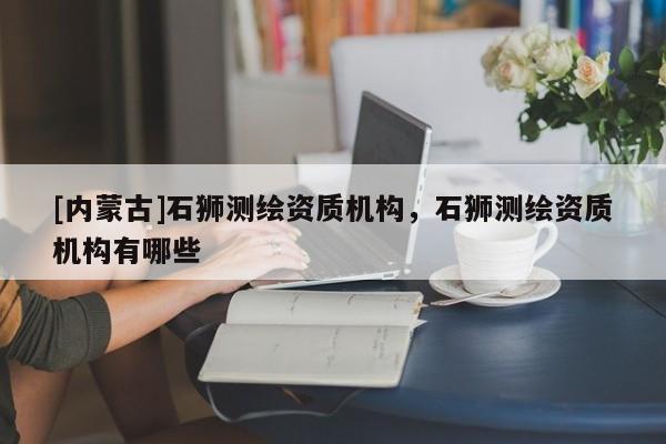 [內(nèi)蒙古]石獅測繪資質(zhì)機構(gòu)，石獅測繪資質(zhì)機構(gòu)有哪些