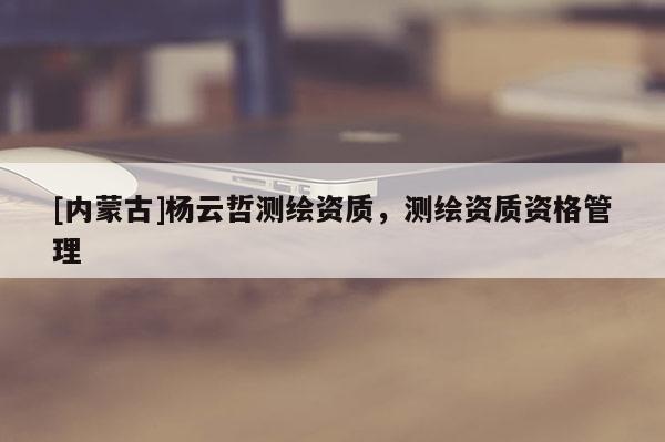 [內(nèi)蒙古]楊云哲測(cè)繪資質(zhì)，測(cè)繪資質(zhì)資格管理