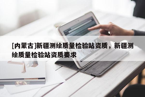 [內(nèi)蒙古]新疆測(cè)繪質(zhì)量檢驗(yàn)站資質(zhì)，新疆測(cè)繪質(zhì)量檢驗(yàn)站資質(zhì)要求