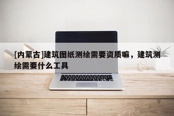 [內(nèi)蒙古]建筑圖紙測(cè)繪需要資質(zhì)嘛，建筑測(cè)繪需要什么工具