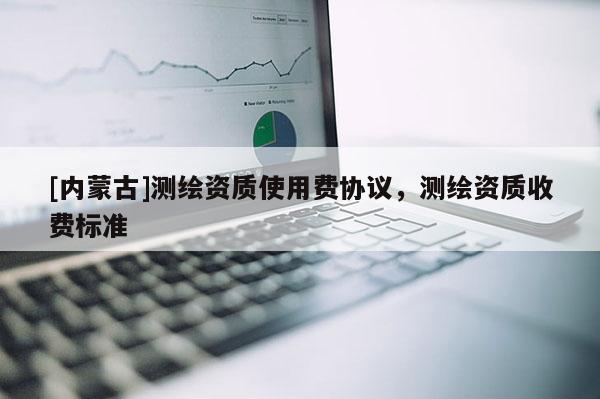 [內(nèi)蒙古]測繪資質(zhì)使用費(fèi)協(xié)議，測繪資質(zhì)收費(fèi)標(biāo)準(zhǔn)