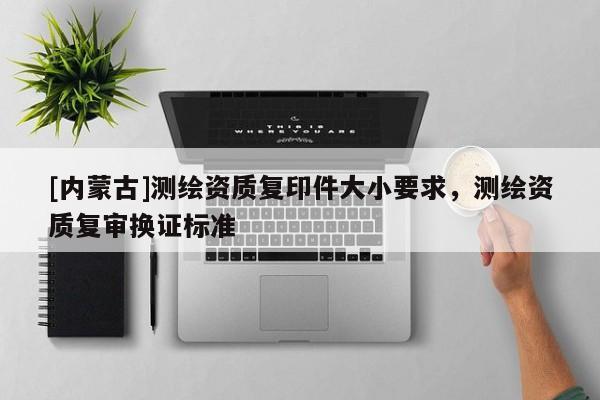 [內(nèi)蒙古]測(cè)繪資質(zhì)復(fù)印件大小要求，測(cè)繪資質(zhì)復(fù)審換證標(biāo)準(zhǔn)