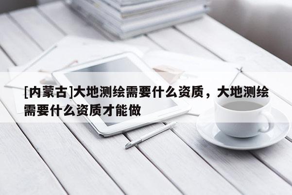 [內(nèi)蒙古]大地測(cè)繪需要什么資質(zhì)，大地測(cè)繪需要什么資質(zhì)才能做