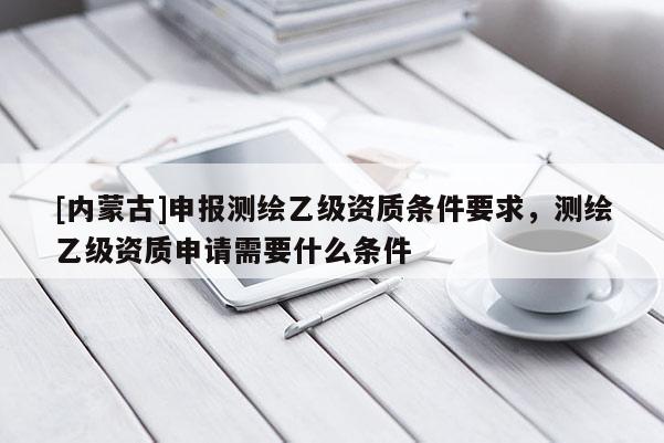 [內(nèi)蒙古]申報(bào)測(cè)繪乙級(jí)資質(zhì)條件要求，測(cè)繪乙級(jí)資質(zhì)申請(qǐng)需要什么條件