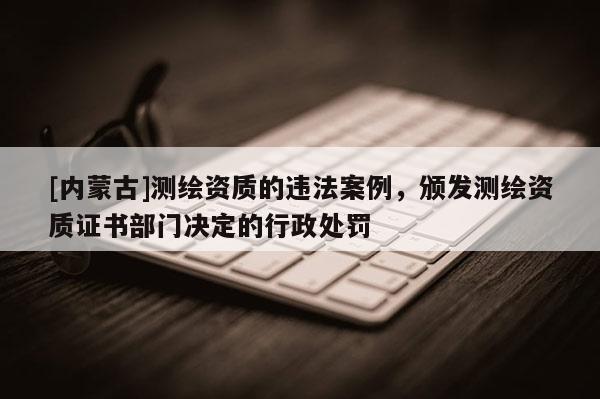 [內(nèi)蒙古]測繪資質(zhì)的違法案例，頒發(fā)測繪資質(zhì)證書部門決定的行政處罰