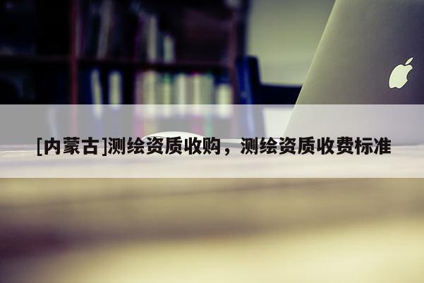 [內(nèi)蒙古]測繪資質(zhì)收購，測繪資質(zhì)收費標(biāo)準(zhǔn)