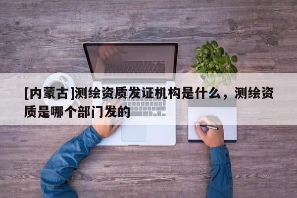 [內(nèi)蒙古]測繪資質(zhì)發(fā)證機構(gòu)是什么，測繪資質(zhì)是哪個部門發(fā)的