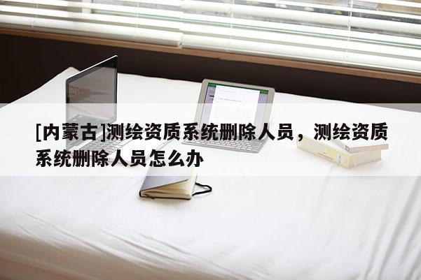 [內(nèi)蒙古]測(cè)繪資質(zhì)系統(tǒng)刪除人員，測(cè)繪資質(zhì)系統(tǒng)刪除人員怎么辦