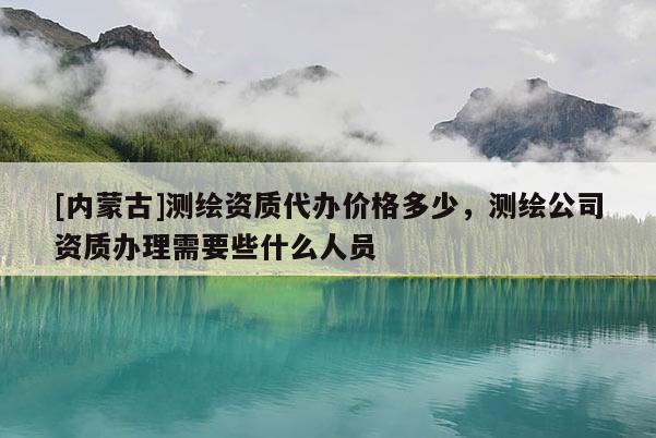 [內(nèi)蒙古]測(cè)繪資質(zhì)代辦價(jià)格多少，測(cè)繪公司資質(zhì)辦理需要些什么人員