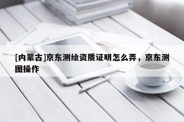 [內(nèi)蒙古]京東測(cè)繪資質(zhì)證明怎么弄，京東測(cè)圖操作