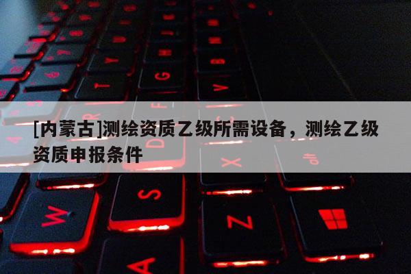 [內(nèi)蒙古]測(cè)繪資質(zhì)乙級(jí)所需設(shè)備，測(cè)繪乙級(jí)資質(zhì)申報(bào)條件