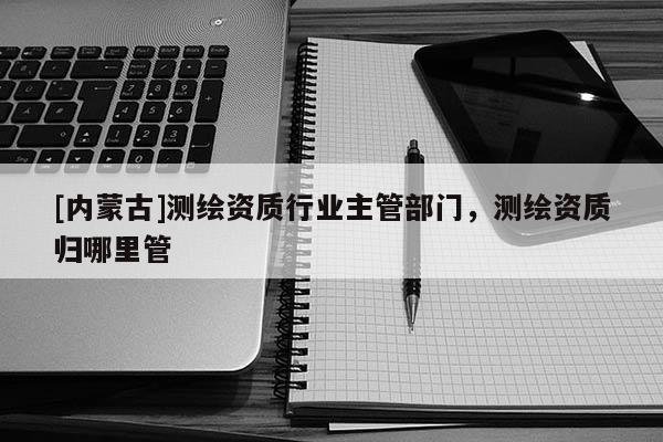 [內(nèi)蒙古]測(cè)繪資質(zhì)行業(yè)主管部門，測(cè)繪資質(zhì)歸哪里管