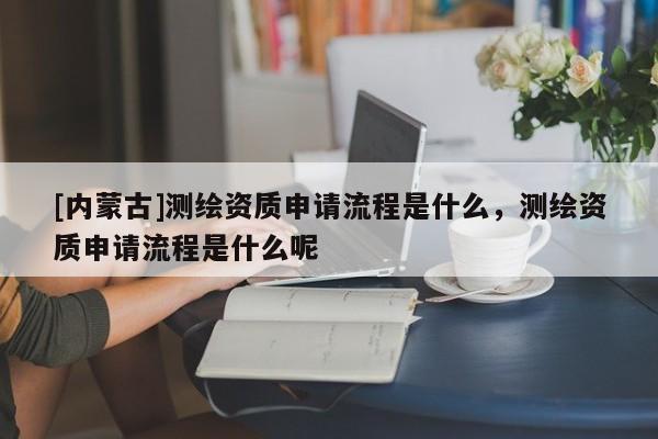 [內(nèi)蒙古]測繪資質(zhì)申請(qǐng)流程是什么，測繪資質(zhì)申請(qǐng)流程是什么呢