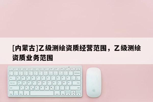 [內(nèi)蒙古]乙級(jí)測繪資質(zhì)經(jīng)營范圍，乙級(jí)測繪資質(zhì)業(yè)務(wù)范圍