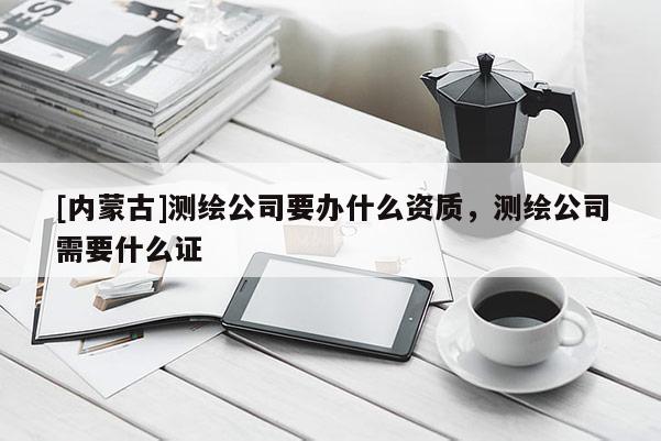 [內(nèi)蒙古]測繪公司要辦什么資質(zhì)，測繪公司需要什么證