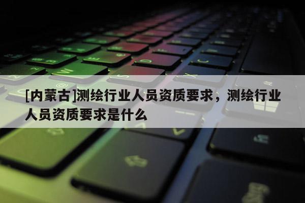 [內(nèi)蒙古]測繪行業(yè)人員資質(zhì)要求，測繪行業(yè)人員資質(zhì)要求是什么