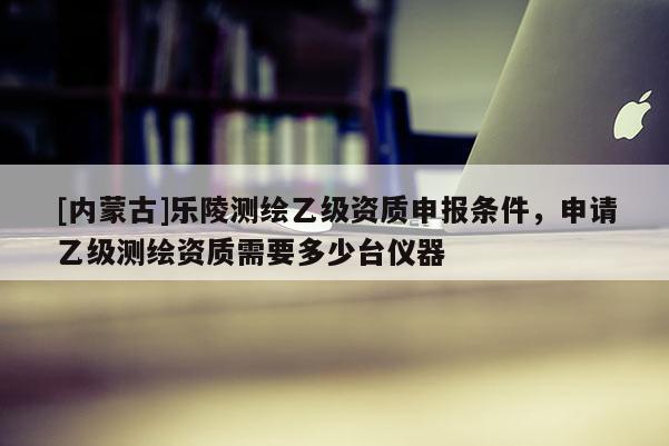 [內(nèi)蒙古]樂陵測繪乙級資質(zhì)申報條件，申請乙級測繪資質(zhì)需要多少臺儀器