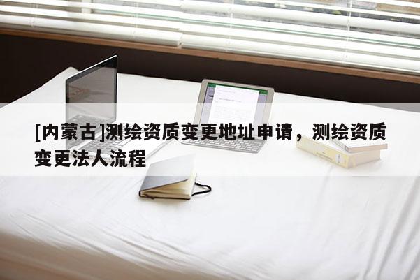 [內(nèi)蒙古]測繪資質(zhì)變更地址申請，測繪資質(zhì)變更法人流程
