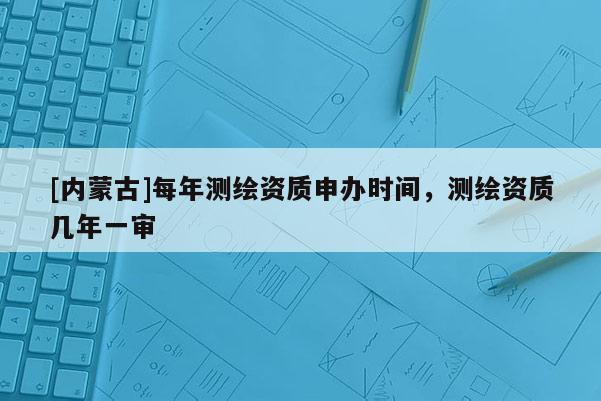 [內(nèi)蒙古]每年測繪資質(zhì)申辦時間，測繪資質(zhì)幾年一審