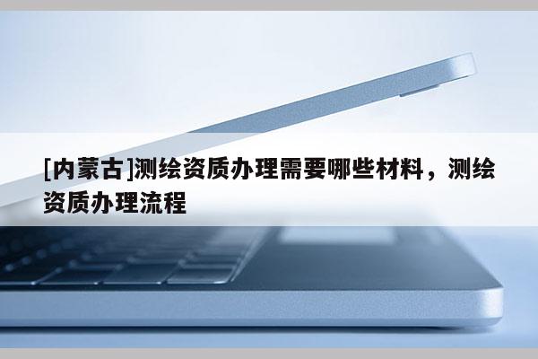 [內(nèi)蒙古]測繪資質(zhì)辦理需要哪些材料，測繪資質(zhì)辦理流程