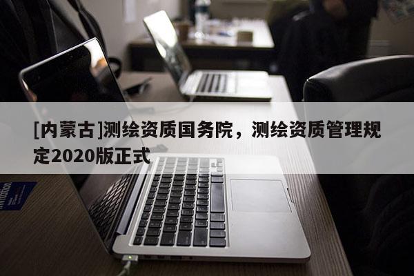 [內(nèi)蒙古]測繪資質(zhì)國務院，測繪資質(zhì)管理規(guī)定2020版正式