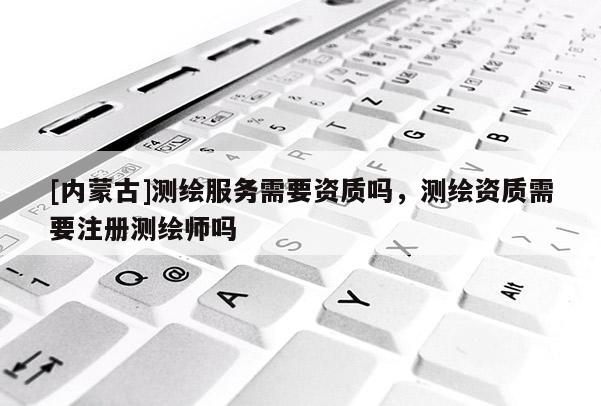 [內(nèi)蒙古]測繪服務(wù)需要資質(zhì)嗎，測繪資質(zhì)需要注冊測繪師嗎