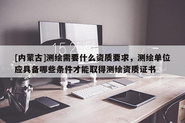 [內(nèi)蒙古]測繪需要什么資質(zhì)要求，測繪單位應(yīng)具備哪些條件才能取得測繪資質(zhì)證書