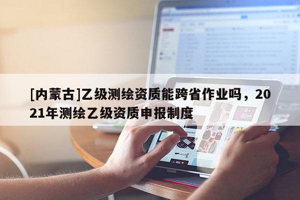 [內蒙古]乙級測繪資質能跨省作業(yè)嗎，2021年測繪乙級資質申報制度
