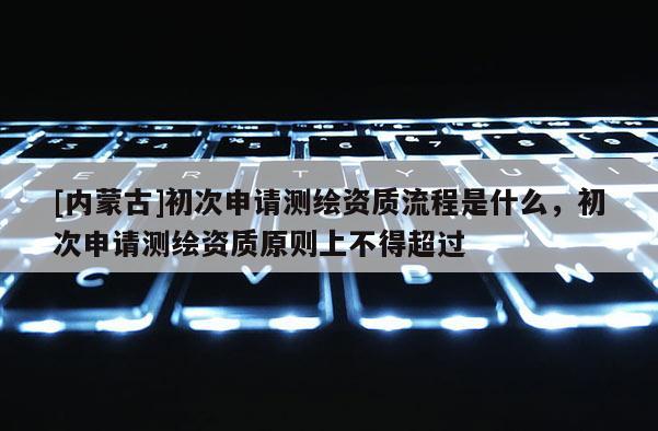 [內(nèi)蒙古]初次申請(qǐng)測(cè)繪資質(zhì)流程是什么，初次申請(qǐng)測(cè)繪資質(zhì)原則上不得超過(guò)