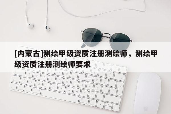 [內(nèi)蒙古]測(cè)繪甲級(jí)資質(zhì)注冊(cè)測(cè)繪師，測(cè)繪甲級(jí)資質(zhì)注冊(cè)測(cè)繪師要求