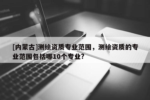 [內(nèi)蒙古]測(cè)繪資質(zhì)專(zhuān)業(yè)范圍，測(cè)繪資質(zhì)的專(zhuān)業(yè)范圍包括哪10個(gè)專(zhuān)業(yè)?