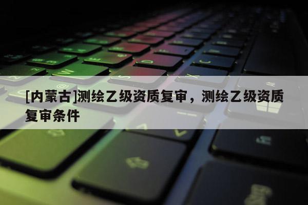 [內(nèi)蒙古]測繪乙級資質(zhì)復(fù)審，測繪乙級資質(zhì)復(fù)審條件