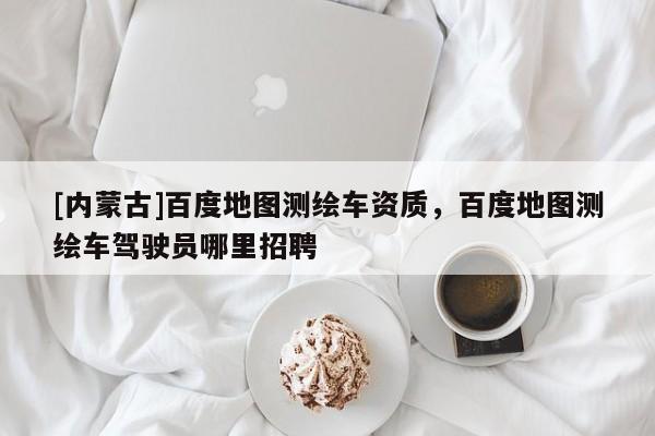 [內(nèi)蒙古]百度地圖測繪車資質(zhì)，百度地圖測繪車駕駛員哪里招聘