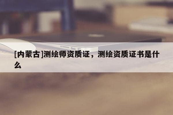 [內(nèi)蒙古]測(cè)繪師資質(zhì)證，測(cè)繪資質(zhì)證書是什么