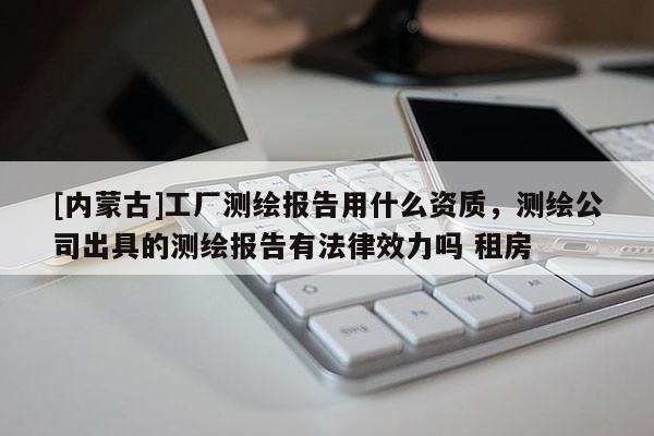 [內(nèi)蒙古]工廠測繪報告用什么資質(zhì)，測繪公司出具的測繪報告有法律效力嗎 租房