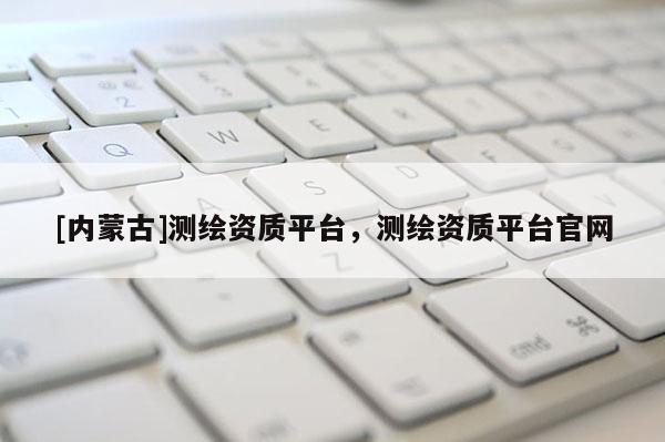 [內(nèi)蒙古]測繪資質(zhì)平臺，測繪資質(zhì)平臺官網(wǎng)