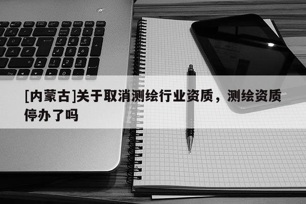 [內(nèi)蒙古]關(guān)于取消測繪行業(yè)資質(zhì)，測繪資質(zhì)停辦了嗎