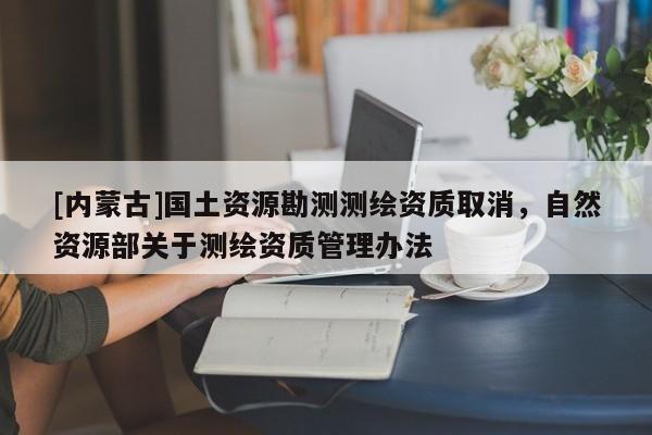[內(nèi)蒙古]國(guó)土資源勘測(cè)測(cè)繪資質(zhì)取消，自然資源部關(guān)于測(cè)繪資質(zhì)管理辦法
