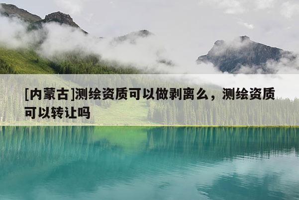 [內(nèi)蒙古]測(cè)繪資質(zhì)可以做剝離么，測(cè)繪資質(zhì)可以轉(zhuǎn)讓嗎