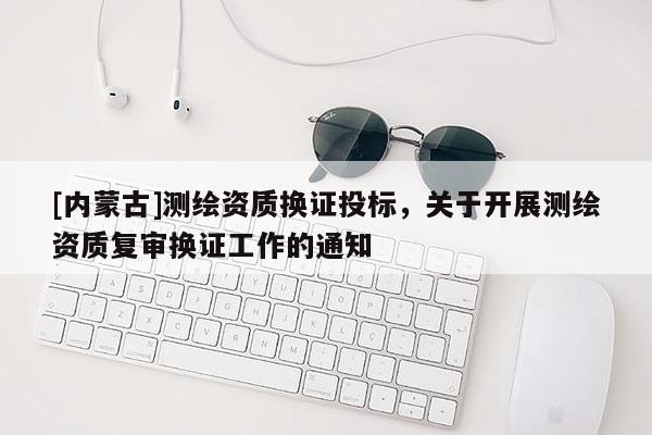 [內(nèi)蒙古]測繪資質(zhì)換證投標(biāo)，關(guān)于開展測繪資質(zhì)復(fù)審換證工作的通知