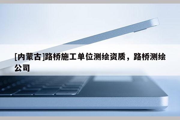 [內(nèi)蒙古]路橋施工單位測(cè)繪資質(zhì)，路橋測(cè)繪公司